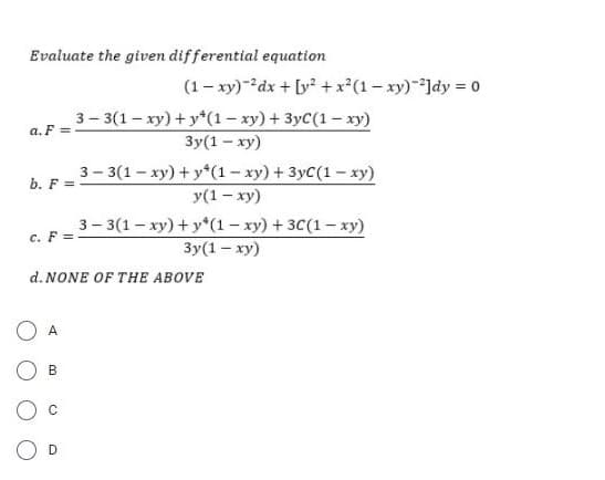 Evaluate the given differential equation
(1- xy)-dx + [y +x*(1 - xy)-]dy = 0
3- 3(1- xy) + y*(1– xy) + 3yC(1 – xy)
a. F
Зу(1 - ху)
3- 3(1- ху) + y*(1-ху) + 3ус(1 — ху)
b. F =
у(1 — ху)
3-3(1- xy) + y*(1- xy) + 3C(1- xy)
c. F =
Зу(1 - ху)
d. NONE OF THE ABOVE
