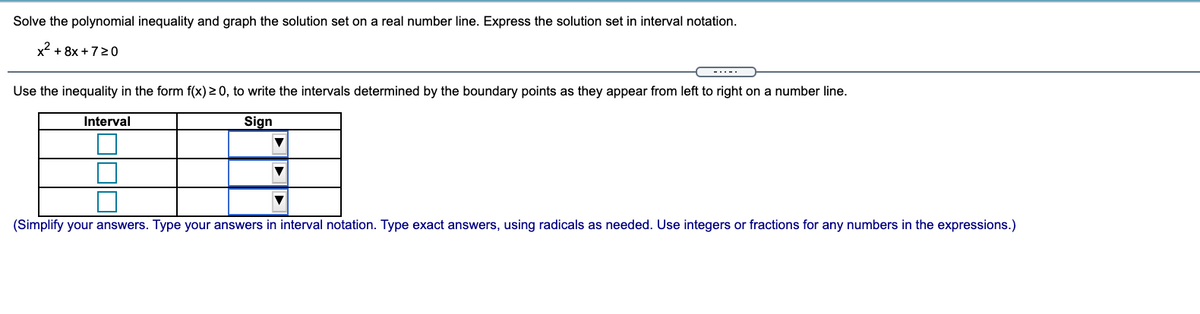 Solve the polynomial inequality and graph the solution set on a real number line. Express the solution set in interval notation.
x2 + 8x +720
Use the inequality in the form f(x) > 0, to write the intervals determined by the boundary points as they appear from left to right on a number line.
Interval
Sign
(Simplify your answers. Type your answers in interval notation. Type exact answers, using radicals as needed. Use integers or fractions for any numbers in the expressions.)
