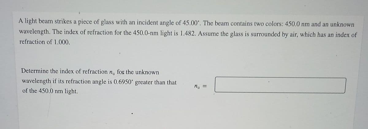 A light beam strikes a piece of glass with an incident angle of 45.00°. The beam contains two colors: 450.0 nm and an unknown
wavelength. The index of refraction for the 450.0-nm light is 1.482. Assume the glass is surrounded by air, which has an index of
refraction of 1.000.
Determine the index of refraction n, for the unknown
wavelength if its refraction angle is 0.6950° greater than that
of the 450.0 nm light.
