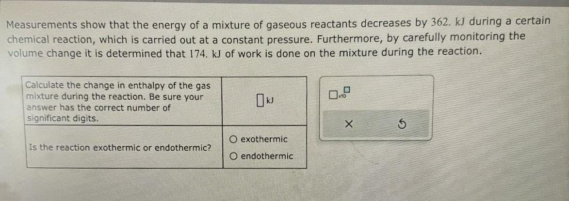 Measurements show that the energy of a mixture of gaseous reactants decreases by 362. kJ during a certain
chemical reaction, which is carried out at a constant pressure. Furthermore, by carefully monitoring the
volume change it is determined that 174. kJ of work is done on the mixture during the reaction.
Calculate the change in enthalpy of the gas
mixture during the reaction. Be sure your
answer has the correct number of
significant digits.
Is the reaction exothermic or endothermic?
x10
kJ
O exothermic
X
O endothermic