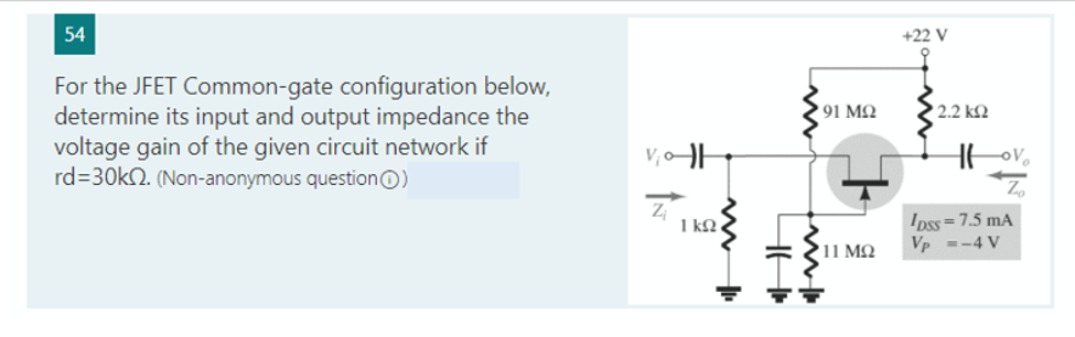 54
For the JFET Common-gate configuration below,
determine its input and output impedance the
voltage gain of the given circuit network if
rd=30k. (Non-anonymous question)
V₁0-||
N
ww
1 ΚΩ,
4H
91 ΜΩ
'11 ΜΩ
+22 V
' 2.2 ΚΩ
Hovo
Zo
IDSS=7.5 mA
Vp =-4 V