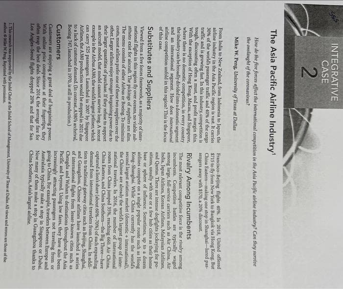 Sss
INTEGRATIVE
CASE
2
The Asia Pacific Airline Industry'
How do the five forces affect the international competition in the Asia Pacific airline industry? Can they survive
the onslaught of the coronavirus?
Mike W. Peng, University of Texas at Dallas
From India to New Zealand, from Indonesia to Japan, the
airline industry in the Asia Pacific region is vast. It carries
30% of the world's passenger traffic and 40% of the cargo
traffic and is growing fast. In this industry, competition is
tough, discounting often a must, and profit margin thin.
With the exception of Hong Kong, Macau, and Singapore,
where there is no domestic competition, in every country
the industry can be broadly divided into a domestic segment
and an international segment. How does international
airline competition unfold in this region? This is the focus i
of this case.
Substitutes and Suppliers
Viewed from a five forces framework, as a majority of inter-
national flights in this region fly over oceans, no viable sub-
stitutes exist for aircraft. The pickings of suppliers are slim.
The menu consists of either Airbus or Boeing. To minimize
costs, most airlines prefer one of these two suppliers over the
other. Larger airlines enjoy stronger bargaining power due to
their larger quantities of purchase. If they refuse to support
an aircraft model, that model cannot survive long. A recent
example is the Airbus A380, the world's largest jetliner, which
can carry 525 passengers. Launched in 2007 by Singapore
Airlines, the A380 production would be stopped in 2021 due
to a lack of customer demand. (In contrast, A380's archrival,
Boeing 747, launched in 1970, is still in production.)
Customers
Customers are enjoying a great deal of bargaining power.
With online price comparisons at their fingertips, they
often reap the best deals. Since 2014, the average fare for
Los Angles-Seoul flights dropped 20% and that for San
Francisco-Beijing flights 40 %. In 2018, United offered
$715 to fly from New York to Bangkok via Hong Kong. But
China Eastern-making one stop in Shanghai-lured pas
sengers away with $570, a 20% discount.
Rivalry Among Incumbents
The most relevant competitive force is the rivalry among
incumbents. Competitive battles are typically waged
among large, full-service carriers such as Air China, Air
India, Japan Airlines, Korean Airlines, Malaysian Airlines,
and Qantas. There are intense dogfights jockeying for po-
sitions, usually with one or a few hub cities as their home
base or sphere of influence. Sometimes, up to a dozen
airlines compete on a single popular route such as Hong
Kong-Shanghai. While China currently has the world's
second largest aviation market (domestic + international),
the Chinese are already the world's largest group of inter-
national travelers. In 2016, the number of international
routes from China jumped 35%, reaching 660. Air China,
China Eastern, and China Southern-the Big Three-have
captured a lion's share (about 60%-70%) of such expanding
demand from international travelers from China. In addi-
tion to traditional gateway cities such as Beijing, Shanghai,
and Guangzhou, Chinese airlines have launched a series
of international flights from lesser-known cities such as
Chengdu and Wuhan to destinations throughout the Asia
Pacific and beyond. Using low fares, they have also been
increasingly attracting passengers not traveling from or
going to China. For example, travelers between Europe and
Australasia typically make a stop in Singapore or Dubai.
Now many of them make a stop in Guangzhou thanks to
China Southern, Asia's largest airline.
1. This research was supported by the Jindal Chair at the Jindal School of Management, University of Texas at Dallas. All views and errors are those of the
author. Mike W. Peng, Reprinted with permission.