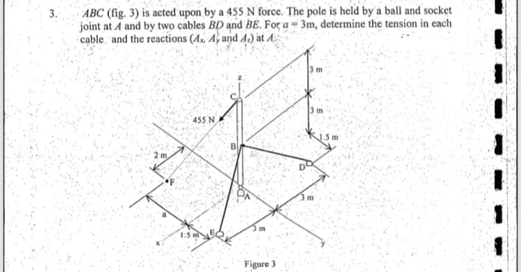 ABC (fig. 3) is acted upon by a 455 N force. The pole is held by a ball and socket
joint at A and by two cables BD and BE. For a = 3m, determine the tension in each
cable, and the reactions (A., Aỳ and A.) at A:
