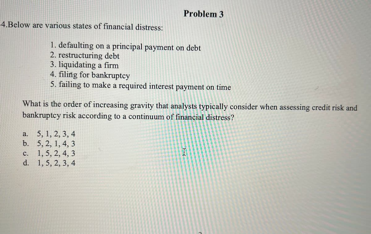 4.Below are various states of financial distress:
a.
b.
What is the order of increasing gravity that analysts typically consider when assessing credit risk and
bankruptcy risk according to a continuum of financial distress?
c.
d.
Problem 3
1. defaulting on a principal payment on debt
2. restructuring debt
3. liquidating a firm
4. filing for bankruptcy
5. failing to make a required interest payment on time
5, 1, 2, 3, 4
5, 2, 1, 4, 3
1, 5, 2, 4, 3
1,5, 2, 3, 4
I