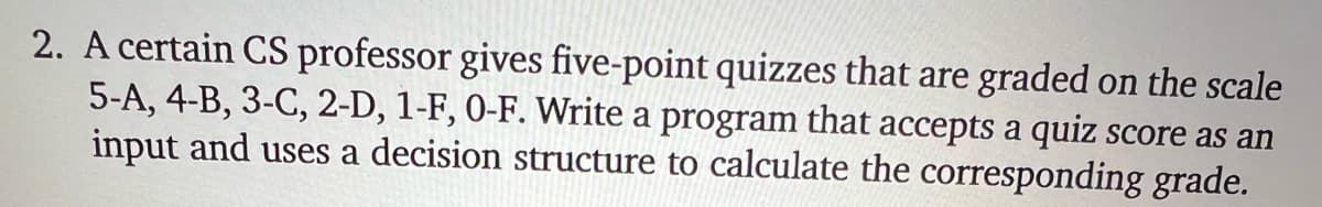 2. A certain CS professor gives five-point quizzes that are graded on the scale
5-A, 4-B, 3-C, 2-D, 1-F, 0-F. Write a program that accepts a quiz score as an
input and uses a decision structure to calculate the corresponding grade.
