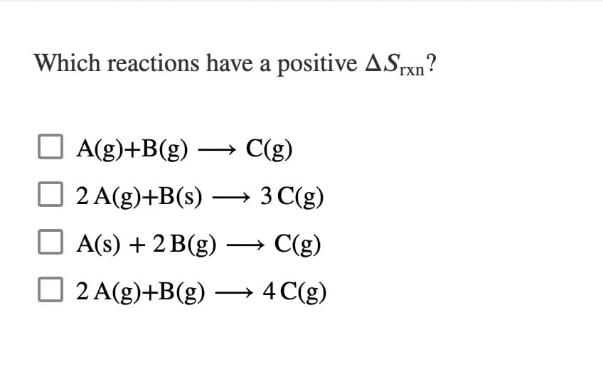 Which reactions have a positive ASrxn?
A(g)+B(g) → C(g)
2 A(g)+B(s) → 3 C(g)
A(s) + 2 B(g) –→ C(g)
O 2 A(g)+B(g) →
4 C(g)
