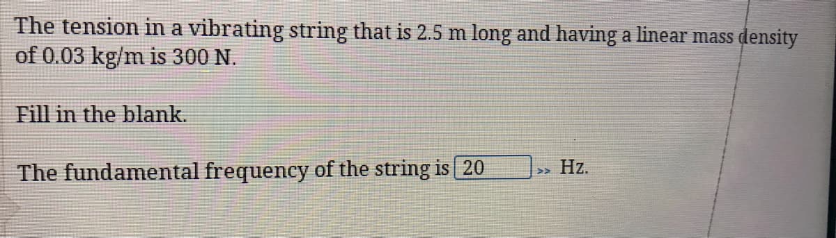 The tension in a vibrating string that is 2.5 m long and having a linear mass density
of 0.03 kg/m is 300 N.
Fill in the blank.
The fundamental frequency of the string is 20
Hz.
>>
