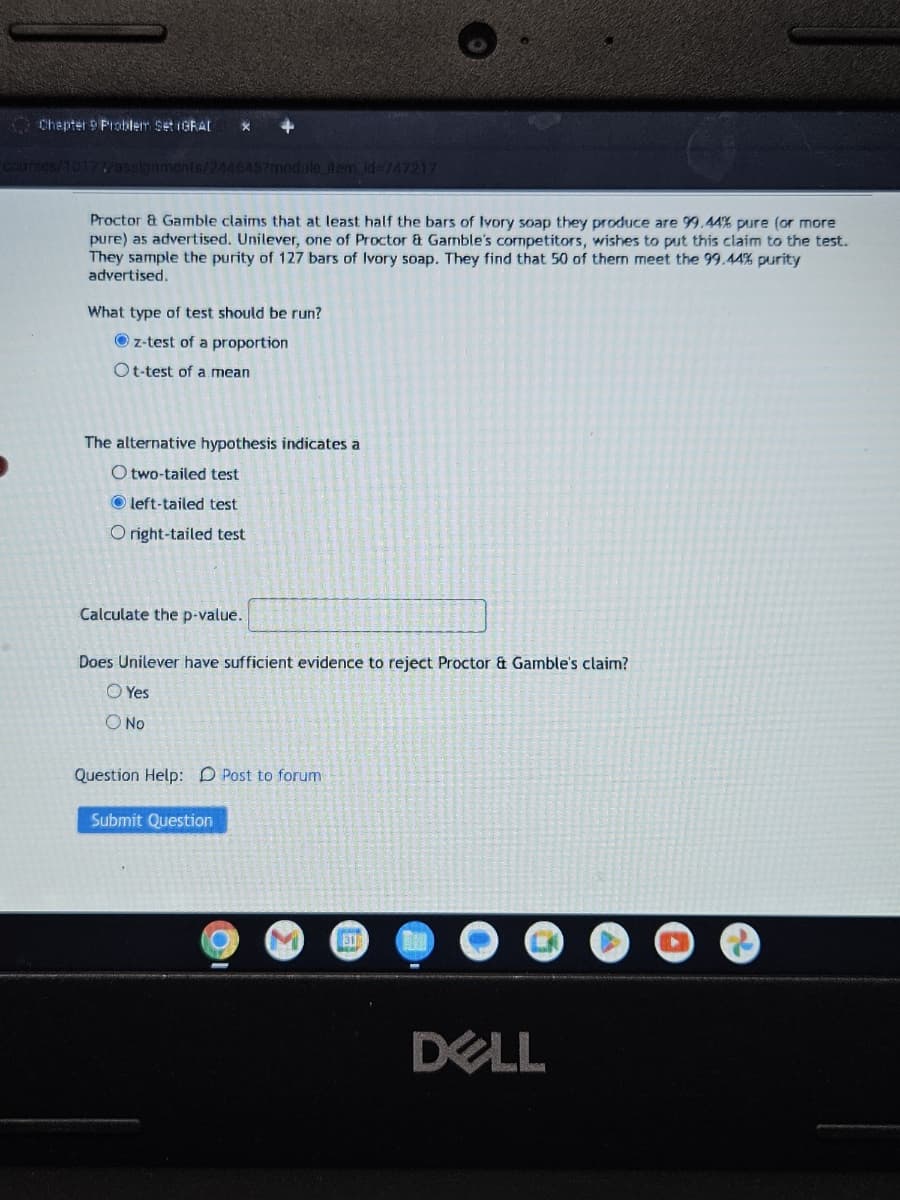 Chapter 9 Problem Set IGRAL
X
+
Courses/10177/assignments/2446457module_item_id=747217
Proctor & Gamble claims that at least half the bars of Ivory soap they produce are 99.44% pure (or more
pure) as advertised. Unilever, one of Proctor & Gamble's competitors, wishes to put this claim to the test.
They sample the purity of 127 bars of Ivory soap. They find that 50 of them meet the 99.44% purity
advertised.
What type of test should be run?
Oz-test of a proportion
Ot-test of a mean
The alternative hypothesis indicates a
Otwo-tailed test
Oleft-tailed test
Oright-tailed test
Calculate the p-value..
Does Unilever have sufficient evidence to reject Proctor & Gamble's claim?
O Yes
O No
Question Help: D Post to forum
Submit Question
31
DELL