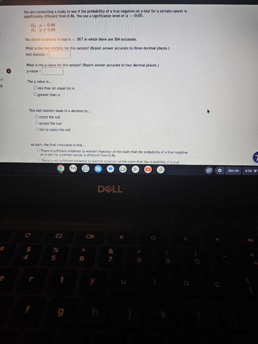 17
g
You are conducting a study to see if the probability of a true negative on a test for a certain cancer is
significantly different from 0.86. You use a significance level of a = 0.05.
Ho: p=0.86
H₁: p0.86
You obtain a sample of size n
=
What is the test statistic for this sample? (Report answer accurate to three decimal places.)
test statistic =
What is the p-value for this sample? (Report answer accurate to four decimal places.)
p-value=
The p-value is...
4
C
O less than (or equal to) a
O greater than a
This test statistic leads to a decision to...
O reject the null
O accept the null
O fail to reject the null
$
As such, the final conclusion is that....
O There is sufficient evidence to warrant rejection of the claim that the probability of a true negative
on a test for a certain cancer is different from 0.86.
There is not sufficient evidence to warrant rejection of the claim that the probability of a true
r
367 in which there are 304 successes.
%
5
t
9
A
6
Oll
y
DELL
&
7
O
j
*
8
O
Nov 26
8:56
