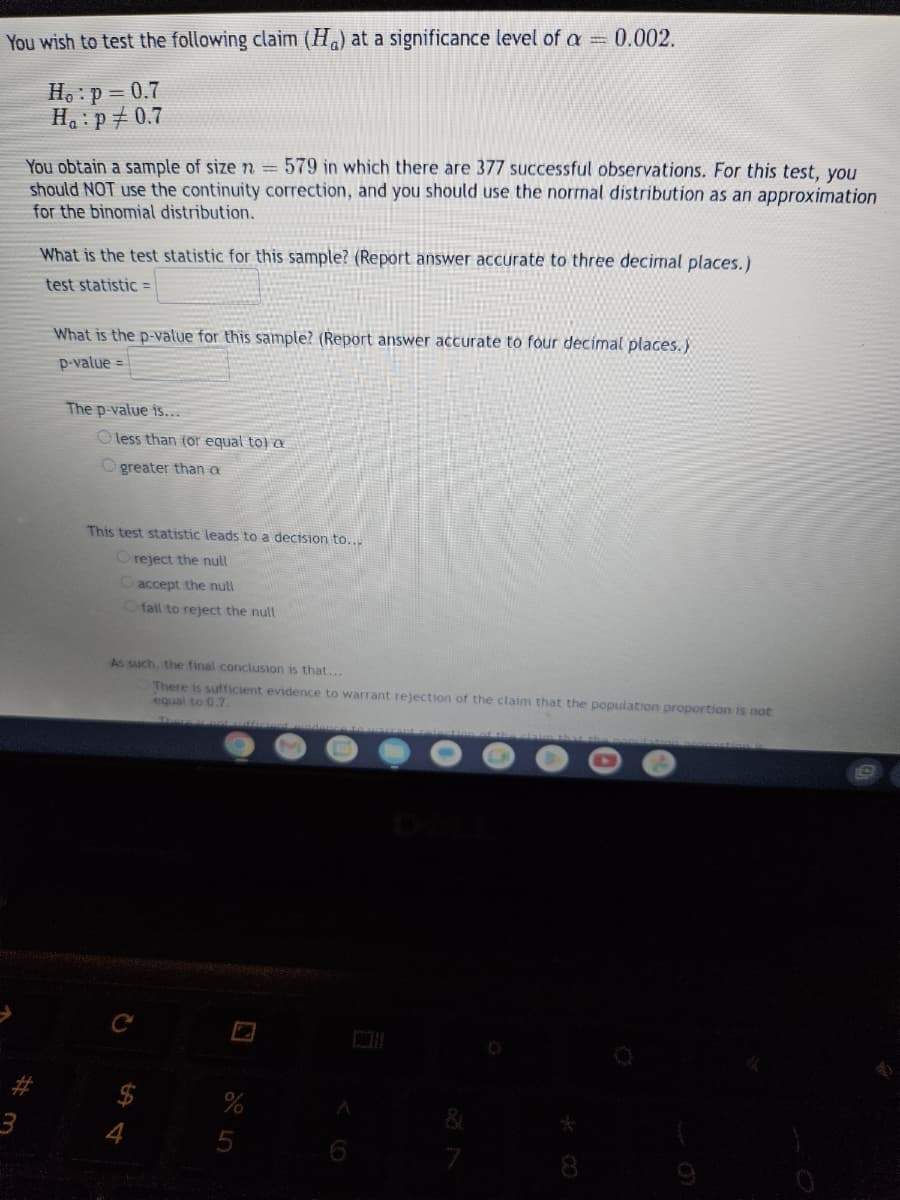 You wish to test the following claim (Ha) at a significance level of a = 0.002.
Ho: p=0.7
H₁: p/ 0.7
You obtain a sample of size n = 579 in which there are 377 successful observations. For this test, you
should NOT use the continuity correction, and you should use the normal distribution as an approximation
for the binomial distribution.
#
What is the test statistic for this sample? (Report answer accurate to three decimal places.)
test statistic =
What is the p-value for this sample? (Report answer accurate to four decimal places.)
p-value=
The p-value is...
O less than (or equal to) a
Ogreater than a
This test statistic leads to a decision to...
O reject the null
O accept the null
O fail to reject the null
As such, the final conclusion is that...
There is sufficient evidence to warrant rejection of the claim that the population proportion is not
equal to 0.7
$
7