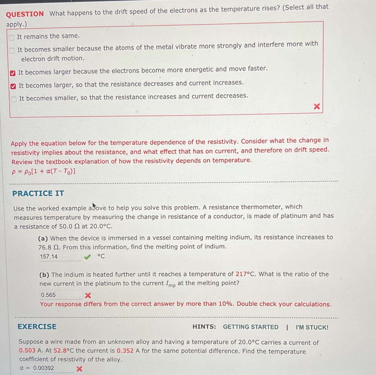 QUESTION What happens to the drift speed of the electrons as the temperature rises? (Select all that
apply.)
It remains the same.
It becomes smaller because the atoms of the metal vibrate more strongly and interfere more with
electron drift motion.
It becomes larger because the electrons become more energetic and move faster.
It becomes larger, so that the resistance decreases and current increases.
It becomes smaller, so that the resistance increases and current decreases.
Apply the equation below for the temperature dependence of the resistivity. Consider what the change in
resistivity implies about the resistance, and what effect that has on current, and therefore on drift speed.
Review the textbook explanation of how the resistivity depends on temperature.
P = Po[1 + a(T- To)]
PRACTICE IT
Use the worked example above to help you solve this problem. A resistance thermometer, which
measures temperature by measuring the change in resistance of a conductor, is made of platinum and has
a resistance of 50.0 2 at 20.0°C.
(a) When the device is immersed in a vessel containing melting indium, its resistance increases to
76.8 . From this information, find the melting point of indium.
157.14
°C
(b) The indium is heated further until reaches a temperature of 217°C. What is the ratio of the
new current in the platinum to the current Imp at the melting point?
0.565
X
Your response differs from the correct answer by more than 10%. Double check your calculations.
HINTS: GETTING STARTED | I'M STUCK!
Suppose a wire made from an unknown alloy and having a temperature of 20.0°C carries a current of
0.503 A. At 52.8°C the current is 0.352 A for the same potential difference. Find the temperature
coefficient of resistivity of the alloy.
α = 0.00392
EXERCISE