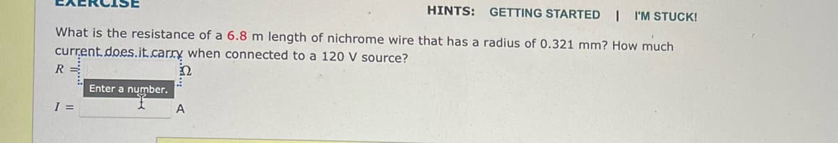 HINTS: GETTING STARTED I I'M STUCK!
What is the resistance of a 6.8 m length of nichrome wire that has a radius of 0.321 mm? How much
current.does.it.carry when connected to a 120 V source?
2
R=
I =
Enter a number.
A