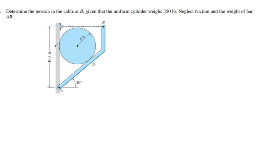 . Determine the tension in the cable at B, given that the uniform cylinder weighs 350 lb. Neglect friction and the weight of bar
АВ.
40
10.5 ft
3 ft
