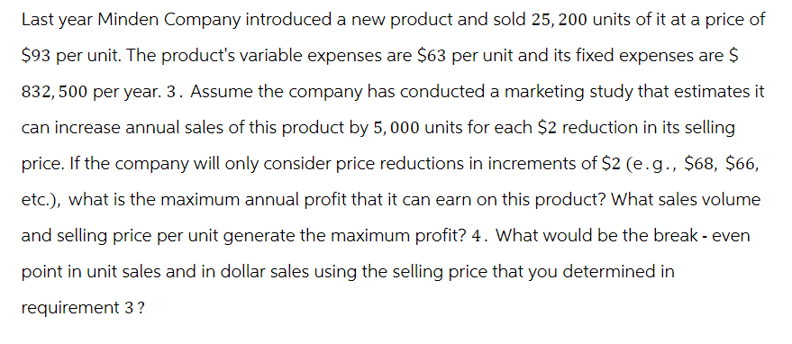 Last year Minden Company introduced a new product and sold 25, 200 units of it at a price of
$93 per unit. The product's variable expenses are $63 per unit and its fixed expenses are $
832,500 per year. 3. Assume the company has conducted a marketing study that estimates it
can increase annual sales of this product by 5,000 units for each $2 reduction in its selling
price. If the company will only consider price reductions in increments of $2 (e.g., $68, $66,
etc.), what is the maximum annual profit that it can earn on this product? What sales volume
and selling price per unit generate the maximum profit? 4. What would be the break- even
point in unit sales and in dollar sales using the selling price that you determined in
requirement 3 ?