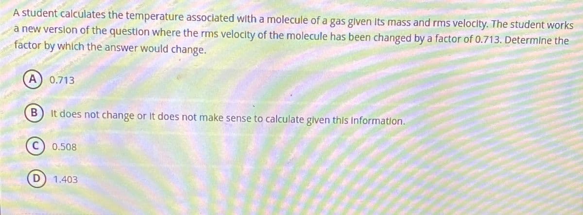 A student calculates the temperature associated with a molecule of a gas given its mass and rms velocity. The student works
a new version of the question where the rms velocity of the molecule has been changed by a factor of 0.713. Determine the
factor by which the answer would change.
A) 0.713
B
It does not change or it does not make sense to calculate given this information.
0.508
(D) 1.403