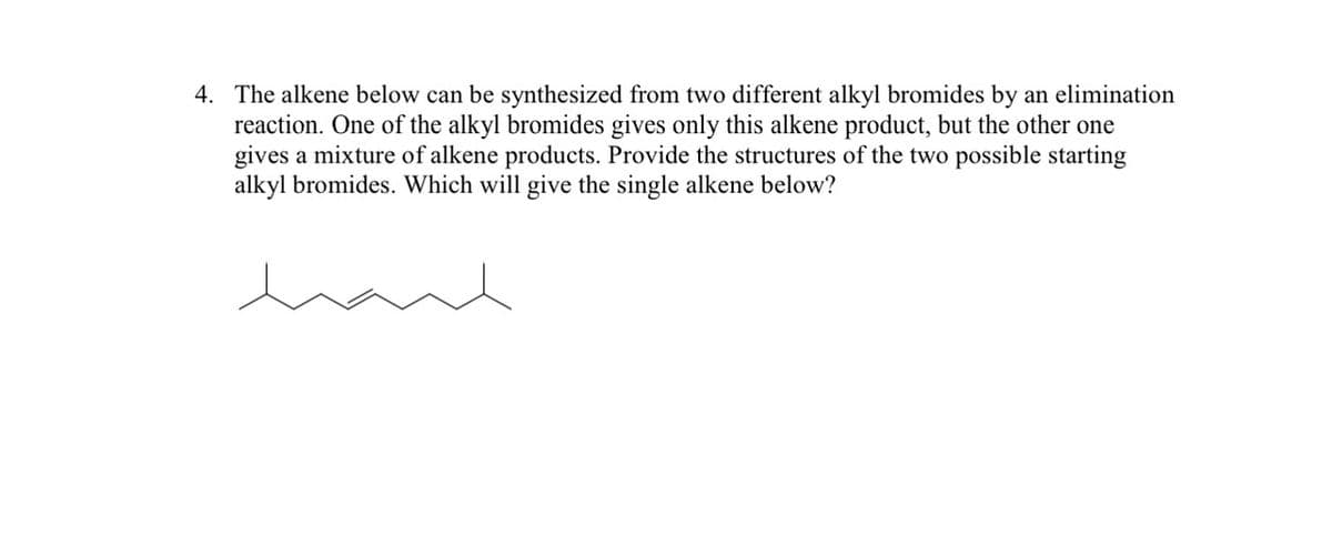 4. The alkene below can be synthesized from two different alkyl bromides by an elimination
reaction. One of the alkyl bromides gives only this alkene product, but the other one
gives a mixture of alkene products. Provide the structures of the two possible starting
alkyl bromides. Which will give the single alkene below?