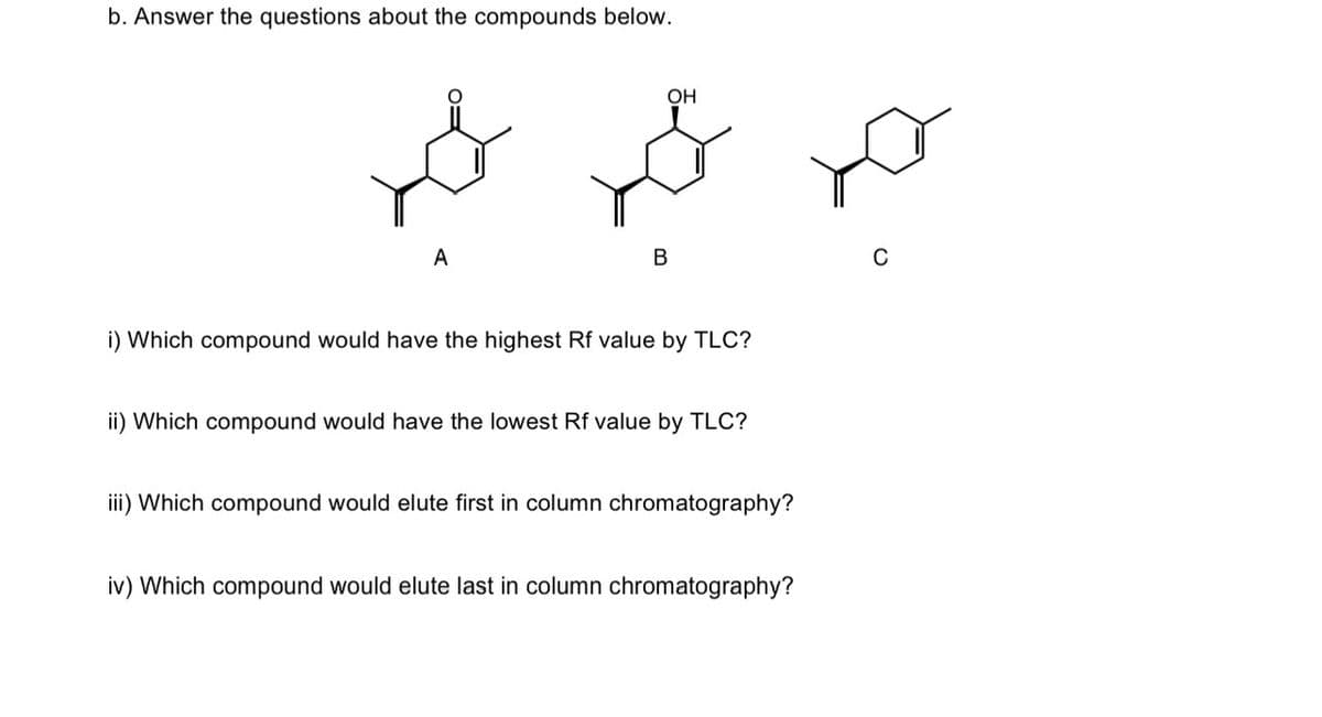 b. Answer the questions about the compounds below.
جو عید بھید
A
OH
B
i) Which compound would have the highest Rf value by TLC?
ii) Which compound would have the lowest Rf value by TLC?
iii) Which compound would elute first in column chromatography?
iv) Which compound would elute last in column chromatography?