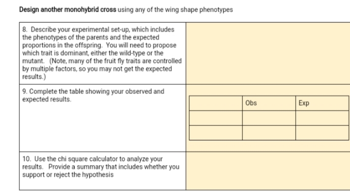 Design another monohybrid cross using any of the wing shape phenotypes
8. Describe your experimental set-up, which includes
the phenotypes of the parents and the expected
proportions in the offspring. You will need to propose
which trait is dominant, either the wild-type or the
mutant. (Note, many of the fruit fly traits are controlled
by multiple factors, so you may not get the expected
results.)
9. Complete the table showing your observed and
expected results.
Obs
Еxp
10. Use the chi square calculator to analyze your
results. Provide a summary that includes whether you
support or reject the hypothesis
