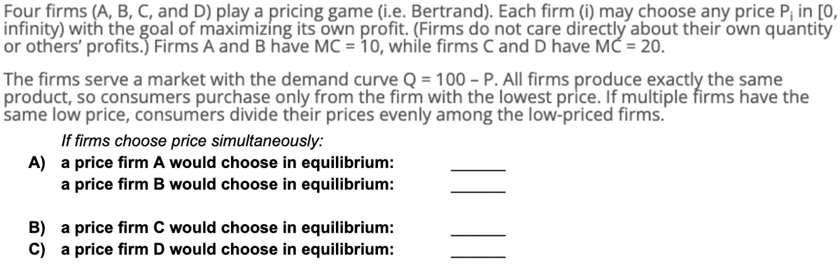 Four firms (A, B, C, and D) play a pricing game (i.e. Bertrand). Each firm (i) may choose any price P; in [0,
infinity) with the goal of maximizing its own profit. (Firms do not care directly about their own quantity
or others' profits.) Firms A and B have MC = 10, while firms C and D have MC = 20.
The firms serve a market with the demand curve Q = 100 - P. All firms produce exactly the same
product, so consumers purchase only from the firm with the lowest price. If multiple firms have the
same low price, consumers divide their prices evenly among the low-priced firms.
If firms choose price simultaneously:
A) a price firm A would choose in equilibrium:
a price firm B would choose in equilibrium:
B) a price firm C would choose in equilibrium:
C) a price firm D would choose in equilibrium:
