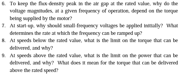 6. To keep the flux-density peak in the air gap at the rated value, why do the
voltage magnitudes, at a given frequency of operation, depend on the torque
being supplied by the motor?
7. At start-up, why should small-frequency voltages be applied initially? What
determines the rate at which the frequency can be ramped up?
8. At speeds below the rated value, what is the limit on the torque that can be
delivered, and why?
9. At speeds above the rated value, what is the limit on the power that can be
delivered, and why? What does it mean for the torque that can be delivered
above the rated speed?
