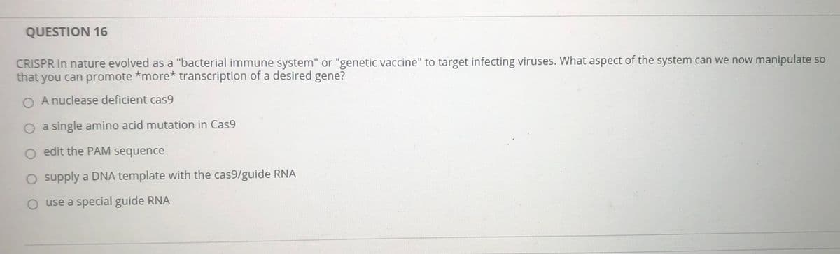 QUESTION 16
CRISPR in nature evolved as a "bacterial immune system" or "genetic vaccine" to target infecting viruses. What aspect of the system can we now manipulate so
that you can promote *more* transcription of a desired gene?
O A nuclease deficient cas9
a single amino acid mutation in Cas9
o edit the PAM sequence
supply a DNA template with the cas9/guide RNA
use a special guide RNA

