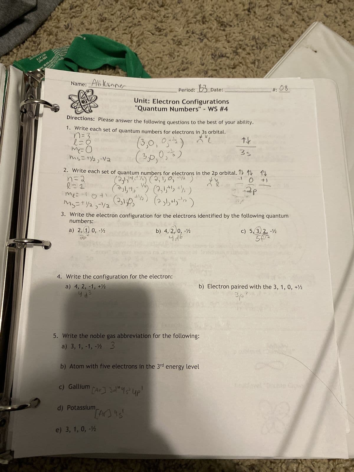 VICTONAST
SIPICK
170/684
CAN
Name: Ali Klinner
n=2
l=1
Directions: Please answer the following questions to the best of your ability.
1. Write each set of quantum numbers for electrons in 3s orbital.
n=3
l=0
(3,0,0) Xe
0,3)
me=0
(3,0,0
ms=+1/2₂ - 1/2
2. Write each set of quantum numbers for electrons in the 2p orbital. 1 TV
(2,1,14, + 1/2) (2, 1, 0, -1/12)
+)
te
ундр
(2j1, 7₁, 72)
(23130 +1/2)
(2, 1, +b +/ )
(231 +²y=¹/2)
Me=1041
M₂ = + 1/2-1/2
a) 2,1 0, -1/2
2p
Unit: Electron Configurations
"Quantum Numbers" - WS #4
3. Write the electron configuration for the electrons identified by the following quantum
numbers:
4. Write the configuration for the electron:
a) 4, 2, -1, +
4d5
B3
Period: 3 Date:
c) Gallium [Ar]3d" 4s Up
d) Potassium,
"[Ar] 45
e) 3, 1, 0, -12
b) 4, 2, 0, -1
4d6
5. Write the noble gas abbreviation for the following:
a) 3, 1, -1, -12 3
b) Atom with five electrons in the 3rd energy level
bent fated
자
35
#: 08
c) 5, 3, 2, -12
5f¹2
b) Electron paired with the 3, 1, 0, +
30
p suble