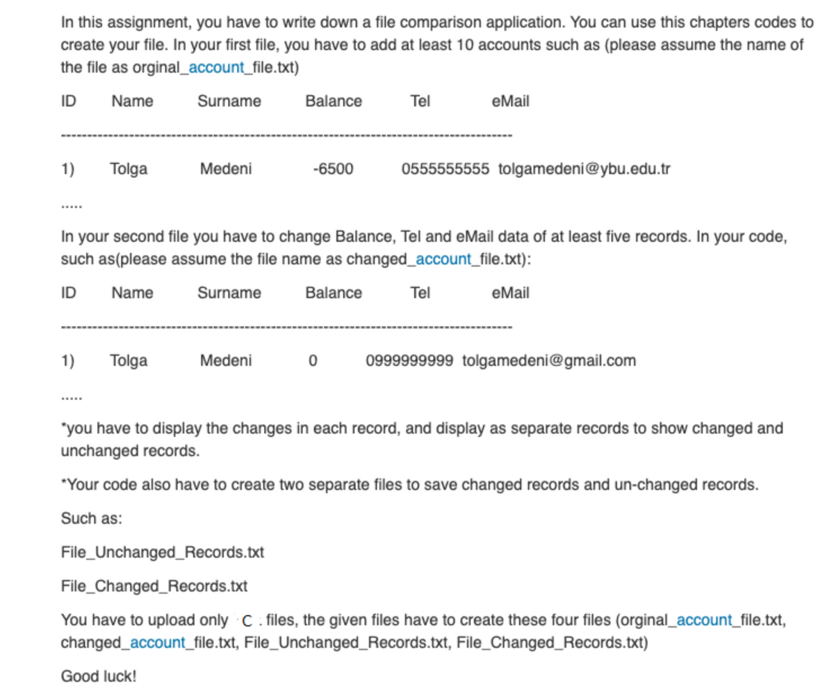 In this assignment, you have to write down a file comparison application. You can use this chapters codes to
create your file. In your first file, you have to add at least 10 accounts such as (please assume the name of
the file as orginal_account_file.txt)
ID
Name
Surname
Balance
Tel
еMail
1)
Tolga
Medeni
-6500
0555555555 tolgamedeni@ybu.edu.tr
In your second file you have to change Balance, Tel and eMail data of at least five records. In your code,
such as(please assume the file name as changed_account_file.txt):
ID
Name
Surname
Balance
Tel
eMail
1)
Tolga
Medeni
0999999999 tolgamedeni@gmail.com
"you have to display the changes in each record, and display as separate records to show changed and
unchanged records.
"Your code also have to create two separate files to save changed records and un-changed records.
Such as:
File_Unchanged_Records.txt
File_Changed_Records.txt
You have to upload only C. files, the given files have to create these four files (orginal_account_file.txt,
changed_account_file.txt, File_Unchanged_Records.txt, File_Changed_Records.txt)
Good luck!
