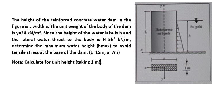 The height of the reinforced concrete water dam in the
figure is L width a. The unit weight of the body of the dam
Su gola
Betogarme
su bendi
is y=24 kN/m'. Since the height of the water lake is h and
the lateral water thrust to the body is H=5h? kN/m,
determine the maximum water height (hmax) to avoid
4.
tensile stress at the base of the dam. (L=15m, a=7m)
Note: Calculate for unit height (taking 1 m),

