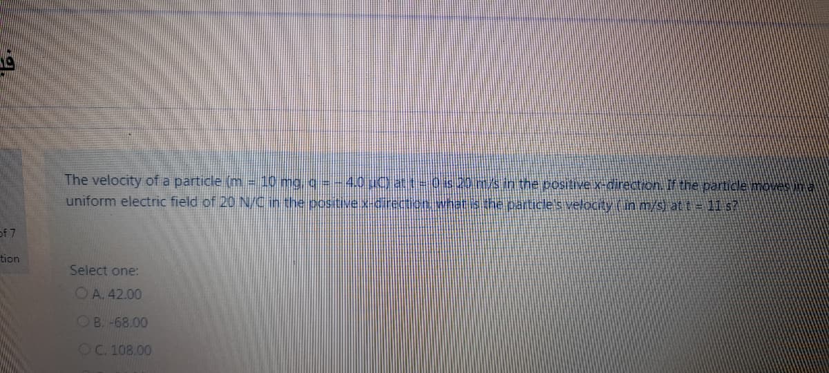 The velocity of a particle (m -10 mg g=-4oUCat-0s20m/sin the positive x-direction. If the particle moves in a
uniform electric field of 20 NCinthe positive.x-cirection wnatisthe.particle's velocty (in m/s) at t= 1I s?
of 7
tion
Select one:
OA. 42.00
OB. -68.00
OC. 108.00
