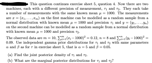 This question continues exercise sheet 5, question 4. Now there are two
machines, each with a different precision of measurement, 71 and 72. They each take
a number of measurements with the same known mean = 1000. The measurements
are x = (₁,...,m) on the first machine can be modelled as a random sample from a
normal distribution with known mean = 1000 and precision 7₁ and y = (y₁, yn)
on the second machine can be modelled as a random sample from a normal distribution
with known mean μ = 1000 and precision 72.
The observed data are m= 10,
₁(₁-1000)² = 0.12, n = 8 and 1(-1000)² =
0.09. Use independent gamma prior distributions for 1 and 2 with same parameters
a and 8 as for r in exercise sheet 5, that is a = 5 and 3 = 0.05.
(a) Find the joint posterior density of 71 and 72.
(b) What are the marginal posterior distributions for 71 and 72?