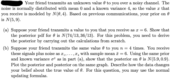 Your friend transmits an unknown value to you over a noisy channel. The
noise is normally distributed with mean 0 and a known variance 4, so the value x that
you receive is modeled by N(0,4). Based on previous communications, your prior on
is N (5,9).
(a) Suppose your friend transmits a value to you that you receive as x = 6. Show that
the posterior pdf foris N(74/13, 36/13). For this problem, you need to derive
the posterior by carrying out the calculations from scratch.
(b) Suppose your friend transmits the same value to you n = 4 times. You receive
these signals plus noise as ₁,..., with sample mean = 6. Using the same prior
and known variance o² as in part (a), show that the posterior on 0 is N(5.9,0.9).
Plot the posterior and posterior on the same graph. Describe how the data changes
your belief about the true value of 0. For this question, you may use the normal
updating formulas.