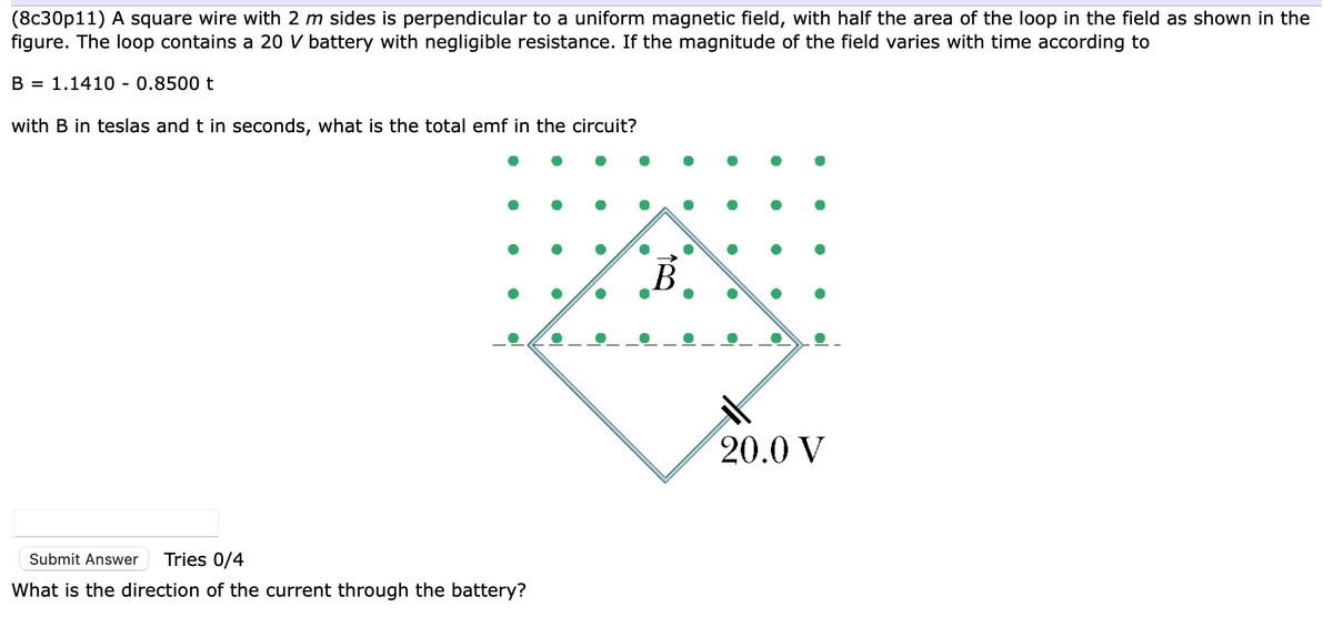 (8c30p11) A square wire with 2 m sides is perpendicular to a uniform magnetic field, with half the area of the loop in the field as shown in the
figure. The loop contains a 20 V battery with negligible resistance. If the magnitude of the field varies with time according to
B = 1.1410 0.8500 t
with B in teslas and t in seconds, what is the total emf in the circuit?
●
●
Submit Answer Tries 0/4
What is the direction of the current through the battery?
·
·
●I
●
•
·
●
●
●
100
●
●
·
●
.
●
●₁
●
●
O
·
20.0 V