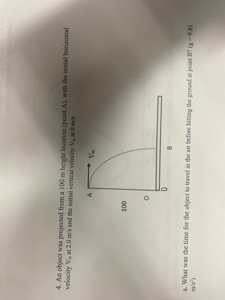 4. An object was projected from a 100 m height location (point A), with the initial horizontal
velocity Vix at 2.0 m/s and the initial vertical velocity Viy at 0 m/s.
100
O
Vis
B
m/s²)
a. What was the time for the object to travel in the air before hitting the ground at point B? (g = 9.81