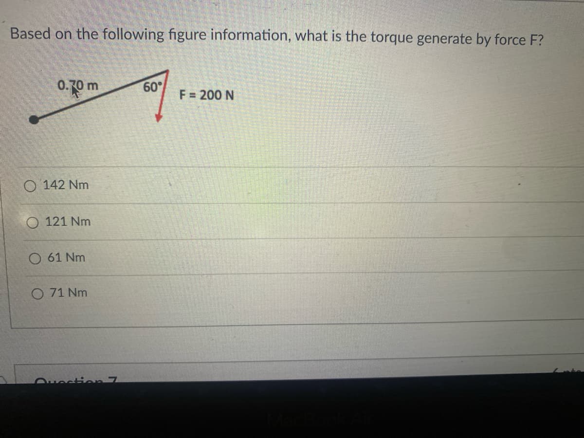 Based on the following figure information, what is the torque generate by force F?
0.70 m
O142 Nm
O 121 Nm
61 Nm
071 Nm
Question 7
60°
F = 200 N