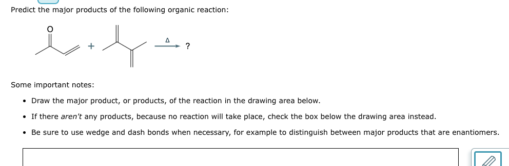 Predict the major products of the following organic reaction:
lift
?
Some important notes:
• Draw the major product, or products, of the reaction in the drawing area below.
• If there aren't any products, because no reaction will take place, check the box below the drawing area instead.
• Be sure to use wedge and dash bonds when necessary, for example to distinguish between major products that are enantiomers.