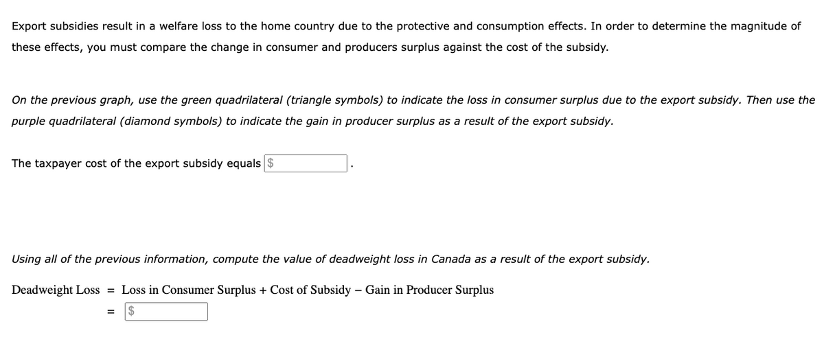 Export subsidies result in a welfare loss to the home country due to the protective and consumption effects. In order to determine the magnitude of
these effects, you must compare the change in consumer and producers surplus against the cost of the subsidy.
On the previous graph, use the green quadrilateral (triangle symbols) to indicate the loss in consumer surplus due to the export subsidy. Then use the
purple quadrilateral (diamond symbols) to indicate the gain in producer surplus as a result of the export subsidy.
The taxpayer cost of the export subsidy equals
Using all of the previous information, compute the value of deadweight loss in Canada as a result of the export subsidy.
Deadweight Loss = Loss in Consumer Surplus + Cost of Subsidy - Gain in Producer Surplus
$