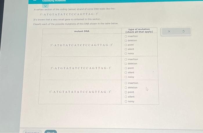 Cynt
Classifying mutations
A certain section of the coding (sense) strand of some DNA looks like this:
$-ATGTATATCTCCAGTTAG-3"
It's known that a very small gene is contained in this section.
Classify each of the possible mutations of this DNA shown in the table below.
mutant DNA
5- ATGTATCATCTCCAGTTAG-3'
S-ATGTATATCTCCAGTTAG-3
5- ATGTATATATCCAGTTAG-3'
type of mutation
(check all that apply)
insertion
deletion
point
silent
noisy
insertion
O deletion
point
silent
noisy
insertion
O deletion
point
silent
Onoisy
X
G