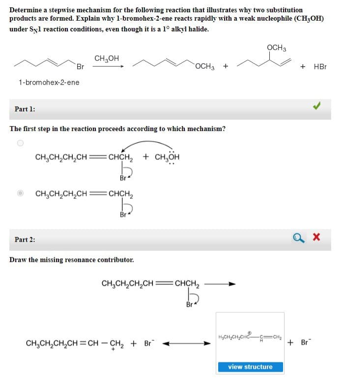 Determine a stepwise mechanism for the following reaction that illustrates why two substitution
products are formed. Explain why 1-bromohex-2-ene reacts rapidly with a weak nucleophile (CH3OH)
under Syl reaction conditions, even though it is a 1° alkyl halide.
1-bromohex-2-ene
Part 1:
Br
CH₂OH
The first step in the reaction proceeds according to which mechanism?
CH₂CH₂CH₂CH=CHCH₂ + CH₂OH
CH₂CH₂CH₂CH:
Part 2:
Br
CHCH₂
Draw the missing resonance contributor.
OCH3 +
CH3CH₂CH₂CH=CHCH₂
CH3CH₂CH₂CH=CH-CH₂ + Br
Br
OCH 3
H₂CH₂CH₂CH=CH₂
view structure
+
+ Br
HBr
X