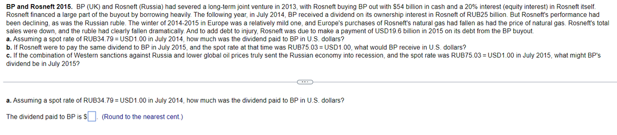 BP and Rosneft 2015. BP (UK) and Rosneft (Russia) had severed a long-term joint venture in 2013, with Rosneft buying BP out with $54 billion in cash and a 20% interest (equity interest) in Rosneft itself.
Rosneft financed a large part of the buyout by borrowing heavily. The following year, in July 2014, BP received a dividend on its ownership interest in Rosneft of RUB25 billion. But Rosneft's performance had
been declining, as was the Russian ruble. The winter of 2014-2015 in Europe was a relatively mild one, and Europe's purchases of Rosneft's natural gas had fallen as had the price of natural gas. Rosneft's total
sales were down, and the ruble had clearly fallen dramatically. And to add debt to injury, Rosneft was due to make a payment of USD19.6 billion in 2015 on its debt from the BP buyout.
a. Assuming a spot rate of RUB34.79 = USD1.00 in July 2014, how much was the dividend paid to BP in U.S. dollars?
b. If Rosneft were to pay the same dividend to BP in July 2015, and the spot rate at that time was RUB75.03 = USD1.00, what would BP receive in U.S. dollars?
c. If the combination of Western sanctions against Russia and lower global oil prices truly sent the Russian economy into recession, and the spot rate was RUB75.03 = USD1.00 in July 2015, what might BP's
dividend be in July 2015?
a. Assuming a spot rate of RUB34.79 = USD1.00 in July 2014, how much was the dividend paid to BP in U.S. dollars?
The dividend paid to BP is $
(Round to the nearest cent.)