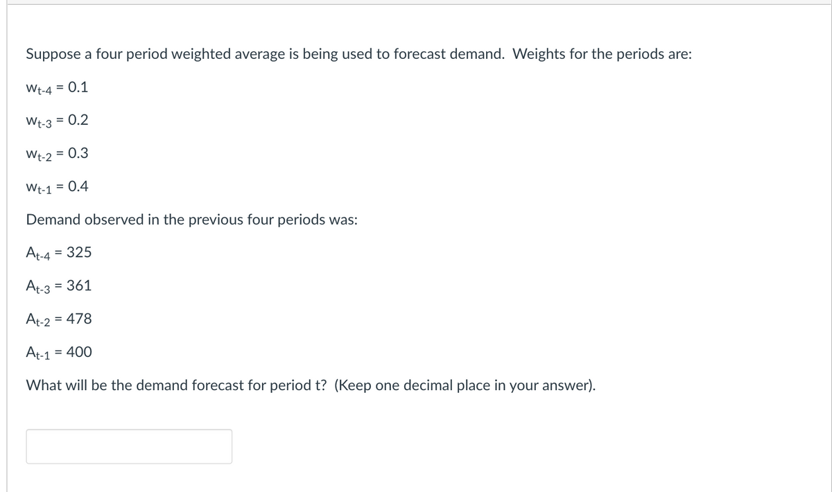 Suppose a four period weighted average is being used to forecast demand. Weights for the periods are:
Wt-4 = 0.1
Wt-3 = 0.2
Wt-2 = 0.3
Wt-1 0.4
Demand observed in the previous four periods was:
At-4 = 325
At-3
= 361
At-2 = 478
At-1 = 400
What will be the demand forecast for period t? (Keep one decimal place in your answer).