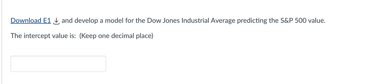 Download E1 and develop a model for the Dow Jones Industrial Average predicting the S&P 500 value.
The intercept value is: (Keep one decimal place)