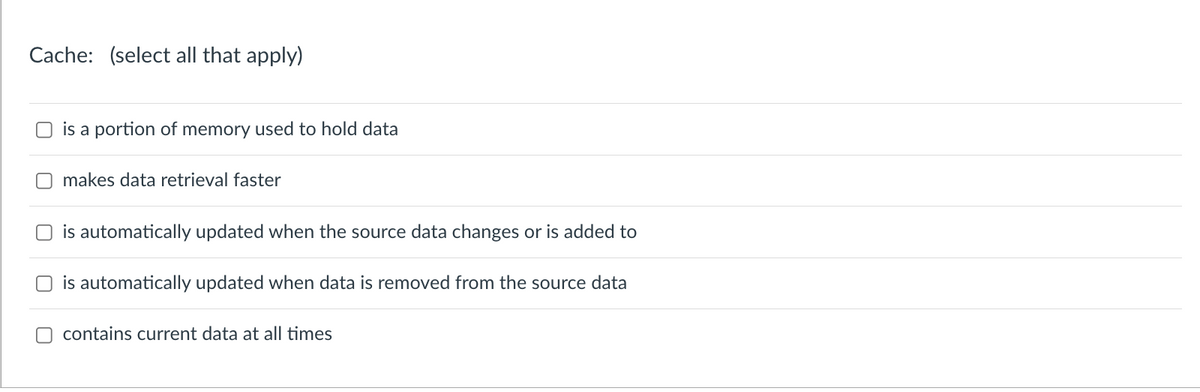Cache: (select all that apply)
is a portion of memory used to hold data
makes data retrieval faster
is automatically updated when the source data changes or is added to
is automatically updated when data is removed from the source data
contains current data at all times