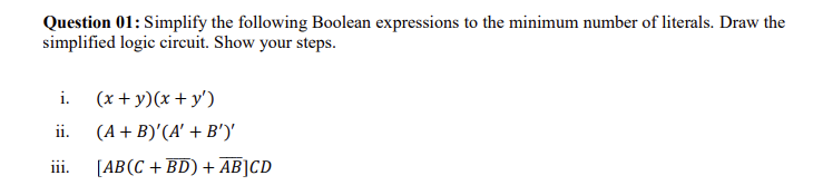 Question 01: Simplify the following Boolean expressions to the minimum number of literals. Draw the
simplified logic circuit. Show your steps.
i. (x+y)(x+y')
ii.
iii.
(A + B)'(A' + B')'
[AB (C+BD) + AB]CD