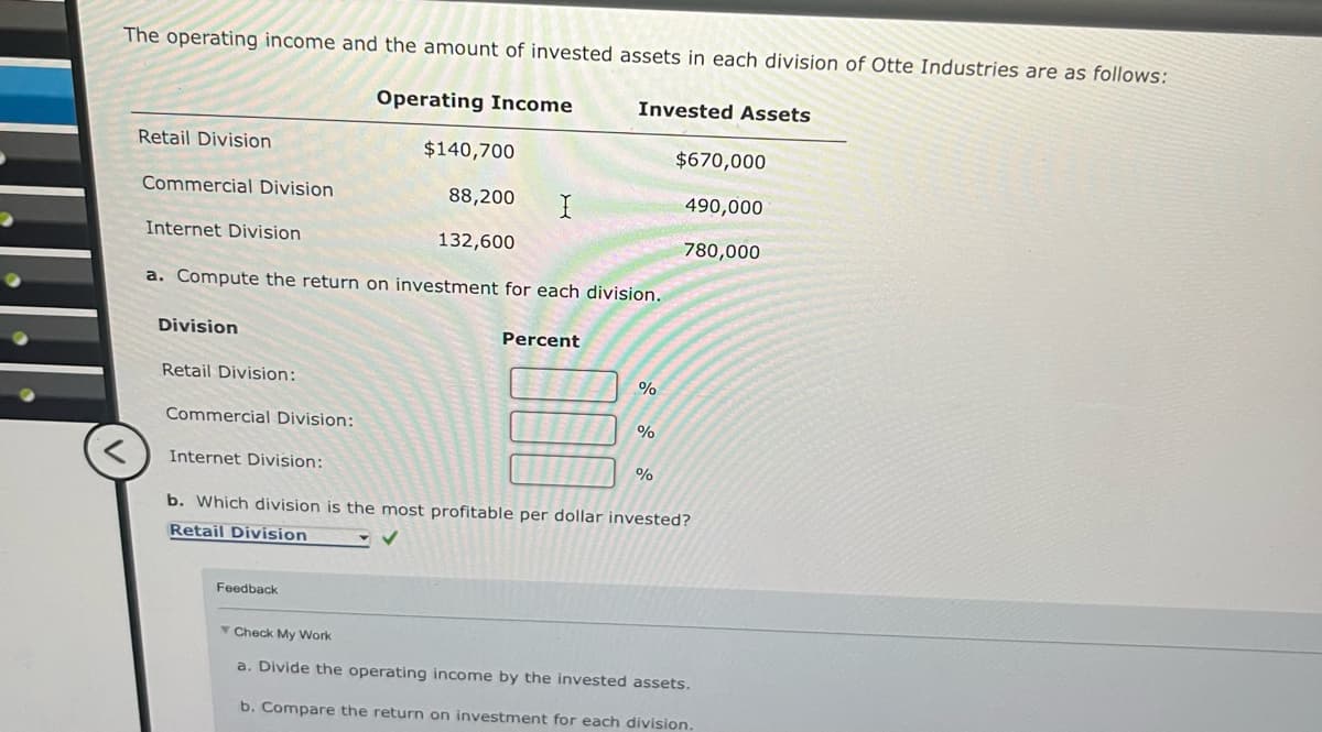 The operating income and the amount of invested assets in each division of Otte Industries are as follows:
Operating Income
Invested Assets
Retail Division
Commercial Division
Internet Division
$140,700
$670,000
88,200
I
490,000
132,600
780,000
a. Compute the return on investment for each division.
Division
Retail Division:
Commercial Division:
Percent
%
%
%
< Internet Division:
b. Which division is the most profitable per dollar invested?
Retail Division
Feedback
Check My Work
a. Divide the operating income by the invested assets.
b. Compare the return on investment for each division.