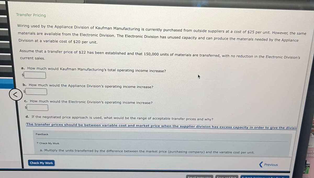 Transfer Pricing
Wiring used by the Appliance Division of Kaufman Manufacturing is currently purchased from outside suppliers at a cost of $25 per unit. However, the same
materials are available from the Electronic Division. The Electronic Division has unused capacity and can produce the materials needed by the Appliance
Division at a variable cost of $20 per unit.
Assume that a transfer price of $22 has been established and that 150,000 units of materials are transferred, with no reduction in the Electronic Division's
current sales.
a. How much would Kaufman Manufacturing's total operating income increase?
<
b. How much would the Appliance Division's operating income increase?
c. How much would the Electronic Division's operating income increase?
d. If the negotiated price approach is used, what would be the range of acceptable transfer prices and why?
The transfer prices should be between variable cost and market price when the supplier division has excess capacity in order to give the divisi
Feedback
Check My Work
a. Multiply the units transferred by the difference between the market price (purchasing company) and the variable cost per unit.
Check My Work
Email Inetristar
Save and Cule
Previous
ion f
3350
1222