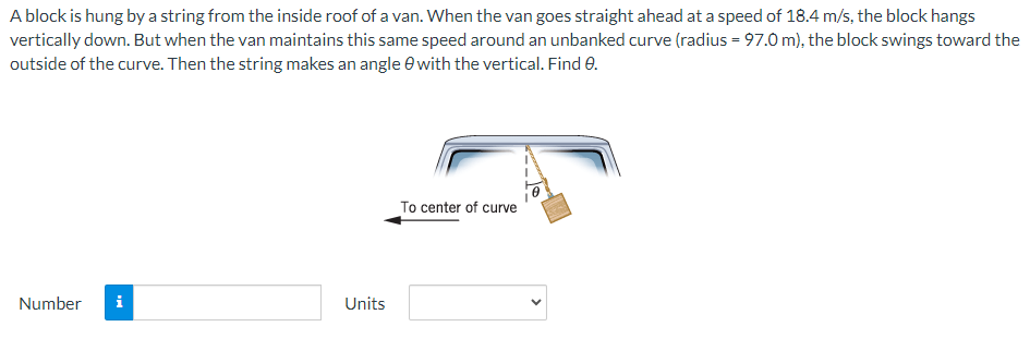 A block is hung by a string from the inside roof of a van. When the van goes straight ahead at a speed of 18.4 m/s, the block hangs
vertically down. But when the van maintains this same speed around an unbanked curve (radius = 97.0 m), the block swings toward the
outside of the curve. Then the string makes an angle 8 with the vertical. Find 0.
Number i
Units
To center of curve