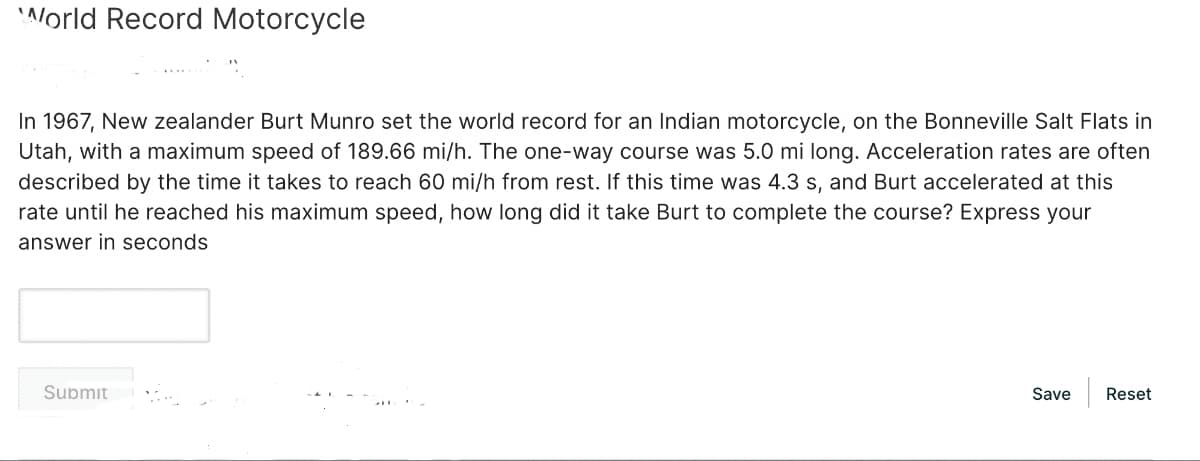 World Record Motorcycle
In 1967, New zealander Burt Munro set the world record for an Indian motorcycle, on the Bonneville Salt Flats in
Utah, with a maximum speed of 189.66 mi/h. The one-way course was 5.0 mi long. Acceleration rates are often
described by the time it takes to reach 60 mi/h from rest. If this time was 4.3 s, and Burt accelerated at this
rate until he reached his maximum speed, how long did it take Burt to complete the course? Express your
answer in seconds
Submit
Save
Reset