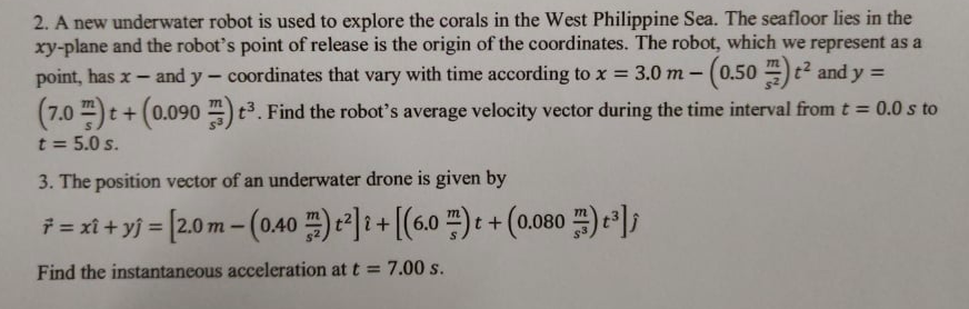 2. A new underwater robot is used to explore the corals in the West Philippine Sea. The seafloor lies in the
xy-plane and the robot's point of release is the origin of the coordinates. The robot, which we represent as a
and y - coordinates that vary with time according to x = 3.0 m - (0.50 4) t2 and y =
point, has x
(7.0 -)t+(0.090 )t3. Find the robot's average velocity vector during the time interval from t = 0.0 s to
t = 5.0 s.
3. The position vector of an underwater drone is given by
f=xi+yj= [2.0m-(0.40 프) 2리i+((6.0 프): + (0.080 )-1,
%3D
Find the instantaneous acceleration at t = 7.00 s.
