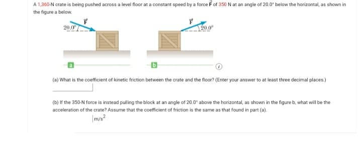 A 1,360-N crate is being pushed across a level floor at a constant speed by a force Fof 350 N at an angle of 20.0° below the horizontal, as shown in
the figure a below.
20.0°
120.0°
(a) What is the coefficient of kinetic friction between the crate and the floor? (Enter your answer to at least three decimal places.)
(b) If the 350-N force is instead pulling the block at an angle of 20.0° above the horizontal, as shown in the figure b, what will be the
acceleration of the crate? Assume that the coefficient of friction is the same as that found in part (a).
|m/s?
