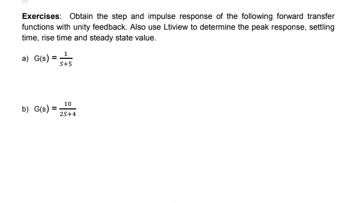 Exercises: Obtain the step and impulse response of the following forward transfer
functions with unity feedback. Also use Ltiview to determine the peak response, settling
time, rise time and steady state value.
a) G(s) = 55
S+5
b) G(s) =
10
2S+4